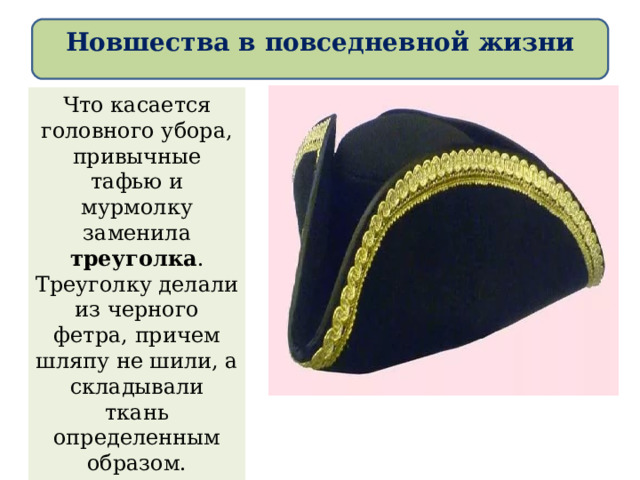 Новшества в повседневной жизни Что касается головного убора, привычные тафью и мурмолку заменила треуголка . Треуголку делали из черного фетра, причем шляпу не шили, а складывали ткань определенным образом. Постепенно в моду входил и популярный в Европе парик. 