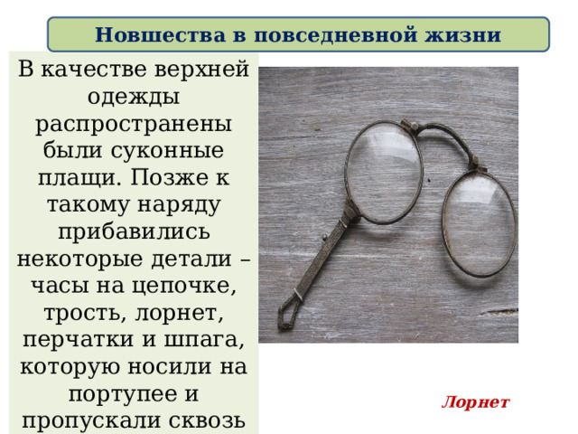Новшества в повседневной жизни В качестве верхней одежды распространены были суконные плащи. Позже к такому наряду прибавились некоторые детали – часы на цепочке, трость, лорнет, перчатки и шпага, которую носили на портупее и пропускали сквозь один из разрезов по бокам кафтана. Лорнет 