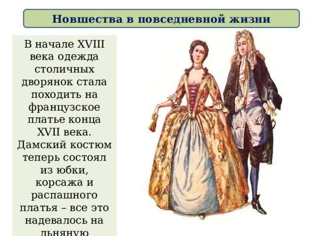 Новшества в повседневной жизни В начале XVIII века одежда столичных дворянок стала походить на французское платье конца XVII века. Дамский костюм теперь состоял из юбки, корсажа и распашного платья – все это надевалось на льняную сорочку. 