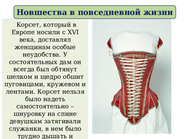 Новшества в повседневной жизни  Корсет, который в Европе носили с XVI века, доставлял женщинам особые неудобства. У состоятельных дам он всегда был обтянут шелком и щедро обшит пуговицами, кружевом и лентами. Корсет нельзя было надеть самостоятельно – шнуровку на спине девушкам затягивали служанки, в нем было трудно дышать и расслабиться или согнуть спину. 