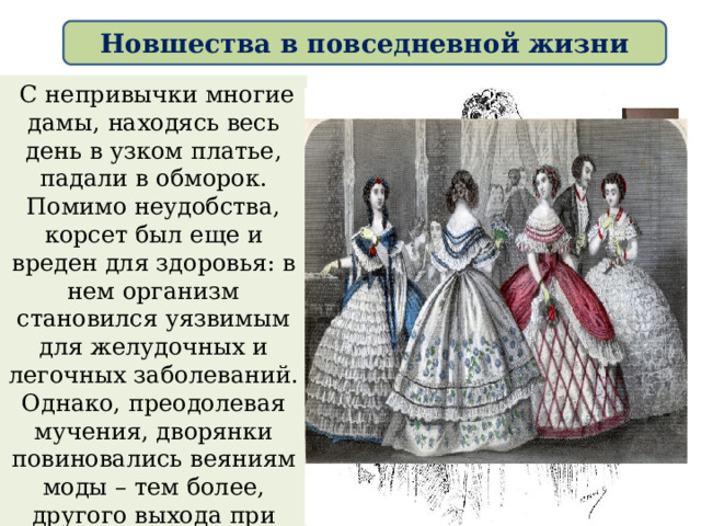 Новшества в повседневной жизни  С непривычки многие дамы, находясь весь день в узком платье, падали в обморок. Помимо неудобства, корсет был еще и вреден для здоровья: в нем организм становился уязвимым для желудочных и легочных заболеваний. Однако, преодолевая мучения, дворянки повиновались веяниям моды – тем более, другого выхода при строгом указе Петра у них не было. 