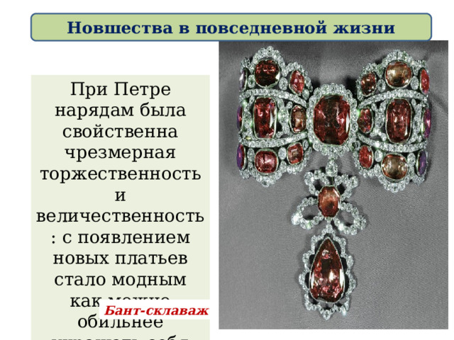 Новшества в повседневной жизни При Петре нарядам была свойственна чрезмерная торжественность и величественность: с появлением новых платьев стало модным как можно обильнее украшать себя драгоценностями. Бант-склаваж 