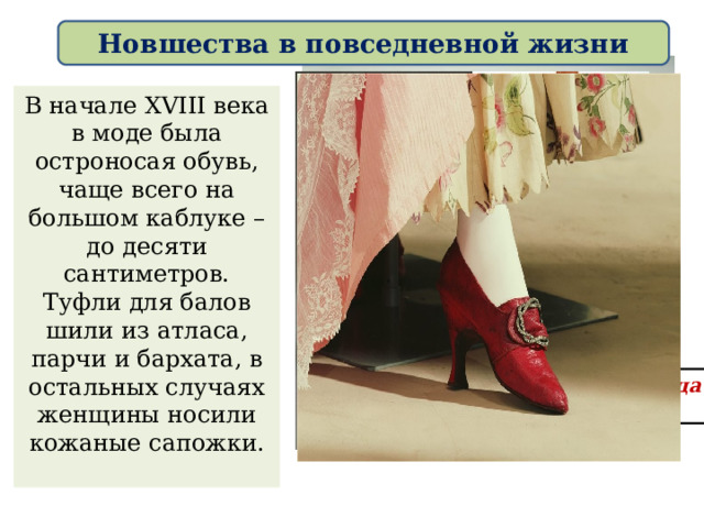 Новшества в повседневной жизни В начале XVIII века в моде была остроносая обувь, чаще всего на большом каблуке – до десяти сантиметров. Туфли для балов шили из атласа, парчи и бархата, в остальных случаях женщины носили кожаные сапожки. Женская обувь конца XVIII века: 
