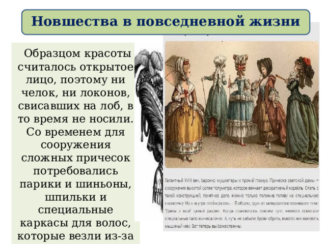 Новшества в повседневной жизни  Образцом красоты считалось открытое лицо, поэтому ни челок, ни локонов, свисавших на лоб, в то время не носили. Со временем для сооружения сложных причесок потребовались парики и шиньоны, шпильки и специальные каркасы для волос, которые везли из-за границы и приобретали за немалые деньги. 