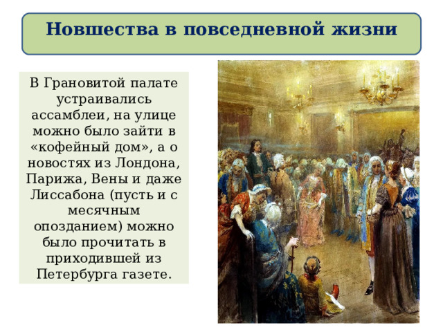 Новшества в повседневной жизни В Грановитой палате устраивались ассамблеи, на улице можно было зайти в «кофейный дом», а о новостях из Лондона, Парижа, Вены и даже Лиссабона (пусть и с месячным опозданием) можно было прочитать в приходившей из Петербурга газете. 