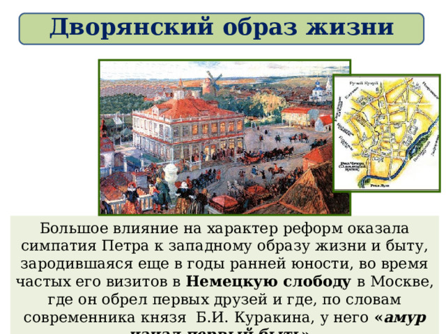 Дворянский образ жизни Большое влияние на характер реформ оказала симпатия Петра к западному образу жизни и быту, зародившаяся еще в годы ранней юности, во время частых его визитов в Немецкую слободу в Москве, где он обрел первых друзей и где, по словам современника князя Б.И. Куракина, у него « амур начал первый быть ». 