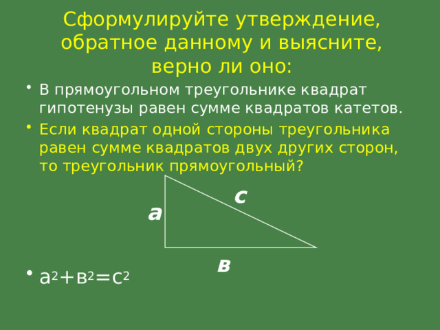 Сформулируйте утверждение, обратное данному и выясните, верно ли оно: В прямоугольном треугольнике квадрат гипотенузы равен сумме квадратов катетов. Если квадрат одной стороны треугольника равен сумме квадратов двух других сторон, то треугольник прямоугольный? а 2 +в 2 =с 2 с а в 
