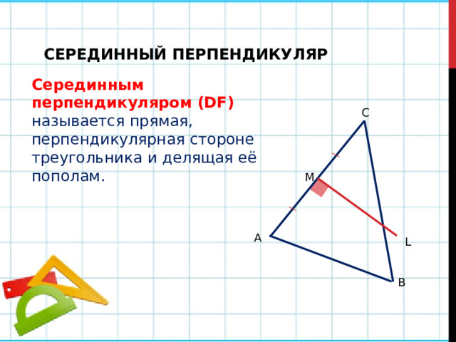 СЕРЕДИННЫЙ ПЕРПЕНДИКУЛЯР Серединным перпендикуляром (DF)  называется прямая, перпендикулярная стороне треугольника и делящая её пополам. C M А L B 