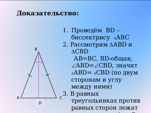 Доказательство: Проведём В D – биссектрису  АВС 2. Рассмотрим  АВ D и  СВ D  АВ=ВС, В D -общая,  АВ D =  СВ D , значит  АВ D =  СВ D ( по двум сторонам и углу между ними) 3. В равных треугольниках против равных сторон лежат равные углы  А=  С Теорема доказана B A C D 
