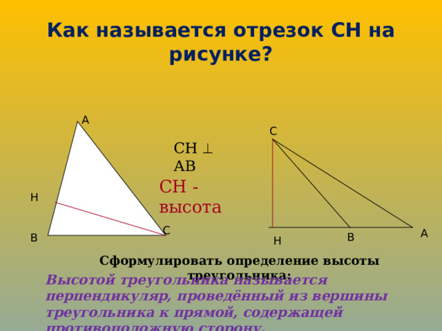 Как называется отрезок СН на рисунке? A C СН  АВ СН - высота H C A B B H Сформулировать определение высоты треугольника: Высотой треугольника называется перпендикуляр, проведённый из вершины треугольника к прямой, содержащей противоположную сторону. 
