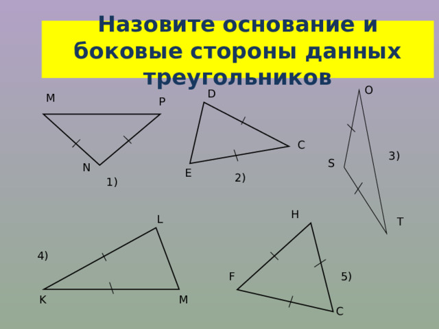 Назовите основание и боковые стороны данных треугольников O D М Р C 3 ) S N E 2) 1 ) H L T 4 ) 5) F K M C 