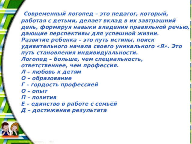  Современный логопед – это педагог, который, работая с детьми, делает вклад в их завтрашний день, формируя навыки владения правильной речью, дающие перспективы для успешной жизни. Развитие ребенка – это путь истины, поиск удивительного начала своего уникального «Я». Это путь становления индивидуальности. Логопед – больше, чем специальность, ответственнее, чем профессия. Л – любовь к детям О – образование  Г – гордость профессией О – опыт П – позитив Е – единство в работе с семьёй Д – достижение результата 