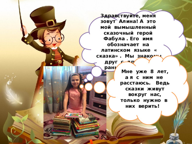 Здравствуйте, меня зовут Алина! А это мой вымышленный сказочный герой Фабула . Его имя обозначает на латинском языке « сказка» . Мы знакомы друг с другом с раннего детства Мне уже 8 лет, а я с ним не расстаюсь. Ведь сказки живут вокруг нас, только нужно в них верить! 