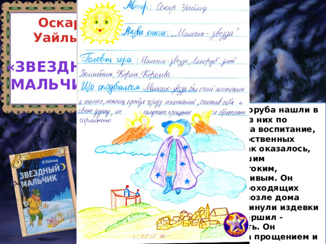 Оскар Уайльд «Звездный Мальчик»  Однажды суровой зимой два лесоруба нашли в лесу сверток с младенцем, один из них по доброте душевной взял малыша на воспитание, несмотря на бедность, голод и собственных требующих заботы и детей. Но, как оказалось, не всякое добро приводит к хорошим результатам - мальчик вырос жестоким, надменным, тщеславным и заносчивым. Он обижал детей, зверей и нищих, проходящих мимо их селения. В один из дней возле дома появилась нищенка, которую не минули издевки мальчика... Какую ошибку он совершил - прогнал и осмеял собственную мать. Он отправляется на поиски матери, за прощением и великодушием. Теперь ему придется столкнуться с жестокосердием, нищетой, голодом и даже рабством. Но за правильные решения, новые открывшиеся истины и чувства он будет награжден. 