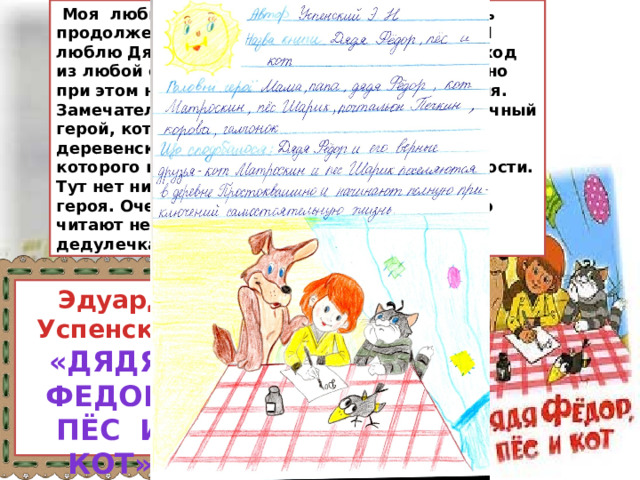  Моя любимейшая книжка. Мечтаю написать продолжение историй про Простоквашино.Я люблю Дядю Федора за его умение найти выход из любой ситуации, желание быть взрослым, но при этом не забывать про детские развлечения. Замечательный кот Матроскин – очень практичный герой, который приносит уют и покой в деревенский домик. А еще есть пес Шарик, которого иногда слишком уж заносит в крайности. Тут нет ни одного по-настоящему негативного героя. Очень светлая и добрая книга, которую читают не только дети, но и даже мой дедулечка. Эдуард Успенский «Дядя федор,  пёс и кот» 