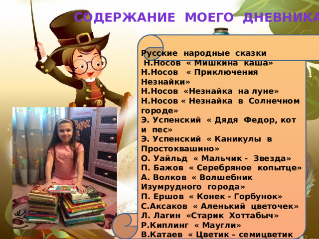 СОДЕРЖАНИЕ МОЕГО ДНЕВНИКА: Русские народные сказки  Н.Носов « Мишкина каша» Н.Носов « Приключения Незнайки» Н.Носов «Незнайка на луне» Н.Носов « Незнайка в Солнечном городе» Э. Успенский « Дядя Федор, кот и пес» Э. Успенский « Каникулы в Простоквашино» О. Уайльд « Мальчик - Звезда» П. Бажов « Серебряное копытце» А. Волков « Волшебник Изумрудного города» П. Ершов « Конек - Горбунок» С.Аксаков « Аленький цветочек» Л. Лагин «Старик Хоттабыч» Р.Киплинг « Маугли» В.Катаев « Цветик – семицветик 