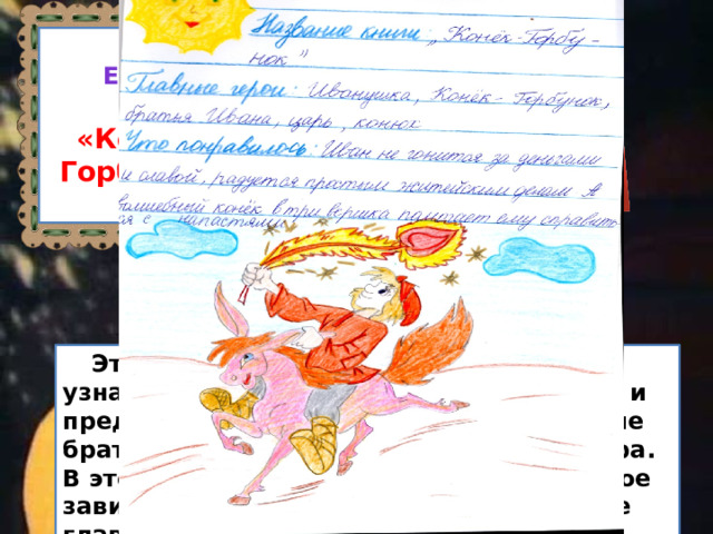 Петр ершов «Конек  Горбунок»  Эта сказка особенная. Из неё каждый узнает о настоящей дружбе, о верности и предательстве, о том, что иногда родные братья могут не желать друг другу добра. В этой сказке хорошо показано, что такое зависть, глупость, ум и доброта. А самое главное -добро побеждает. 