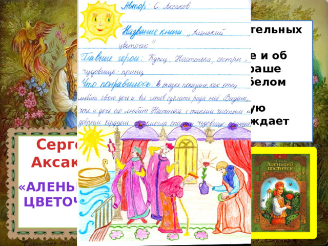  Эта сказка - об удивительных заморских странах, о заколдованном принце и об аленьком цветочке, краше которого нет на всем белом свете. Она воспевает милосердие, настоящую любовь, которая побеждает любое зло. Сергей Аксаков «Аленький  цветочек» 