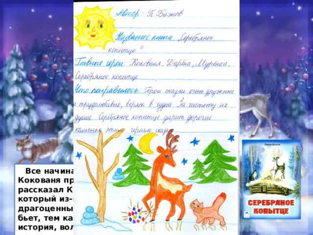 Павел Бажов «Серебряное  копытце»  Все начиналось с того, что старик Кокованя приютил девочку Даренку. И рассказал Кокованя Даренке про козла, который из-под копыт камешки драгоценные выбивает. И чем больше бьет, тем камней больше. Чудесная история, волшебная и сказочная. После прочтения хочется верить в чудеса. 