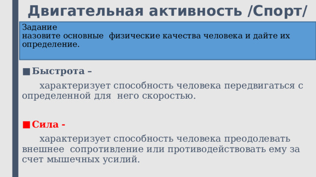 Двигательная активность /Спорт/ Задание  назовите основные физические качества человека и дайте их определение.   Быстрота –  характеризует способность человека передвигаться с определенной для него скоростью. Сила -  характеризует способность человека преодолевать внешнее сопротивление или противодействовать ему за счет мышечных усилий. 