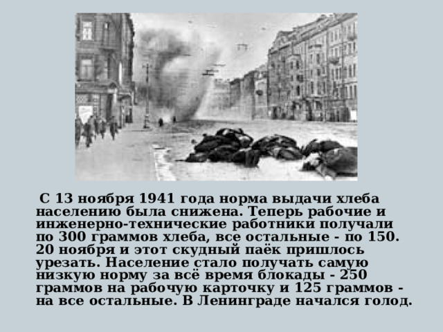  С 13 ноября 1941 года норма выдачи хлеба населению была снижена. Теперь рабочие и инженерно-технические работники получали по 300 граммов хлеба, все остальные - по 150. 20 ноября и этот скудный паёк пришлось урезать. Население стало получать самую низкую норму за всё время блокады - 250 граммов на рабочую карточку и 125 граммов - на все остальные. В Ленинграде начался голод. 