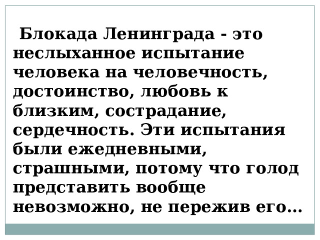   Блокада Ленинграда - это неслыханное испытание человека на человечность, достоинство, любовь к близким, сострадание, сердечность. Эти испытания были ежедневными, страшными, потому что голод представить вообще невозможно, не пережив его… 