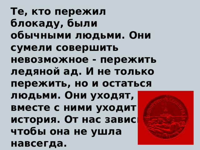 Те, кто пережил блокаду, были обычными людьми. Они сумели совершить невозможное - пережить ледяной ад. И не только пережить, но и остаться людьми. Они уходят, и вместе с ними уходит история. От нас зависит, чтобы она не ушла навсегда. 