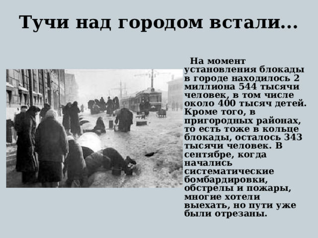 Тучи над городом встали...    На момент установления блокады в городе находилось 2 миллиона 544 тысячи человек, в том числе около 400 тысяч детей. Кроме того, в пригородных районах, то есть тоже в кольце блокады, осталось 343 тысячи человек. В сентябре, когда начались систематические бомбардировки, обстрелы и пожары, многие хотели выехать, но пути уже были отрезаны. 