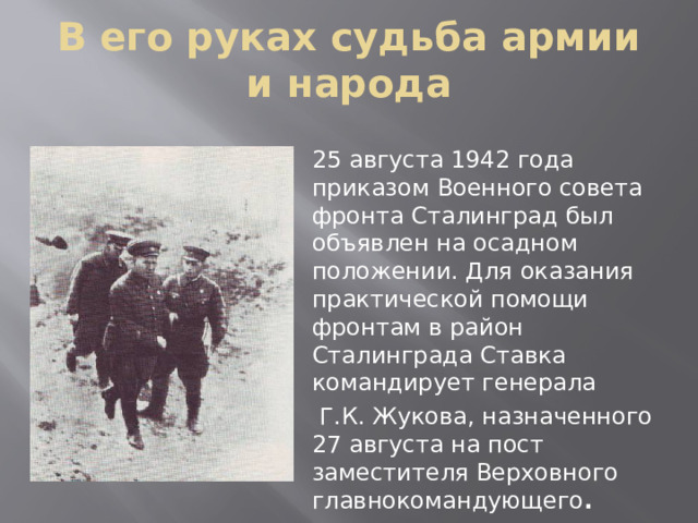 В его руках судьба армии и народа 25 августа 1942 года приказом Военного совета фронта Сталинград был объявлен на осадном положении. Для оказания практической помощи фронтам в район Сталинграда Ставка командирует генерала  Г.К. Жукова, назначенного 27 августа на пост заместителя Верховного главнокомандующего .  