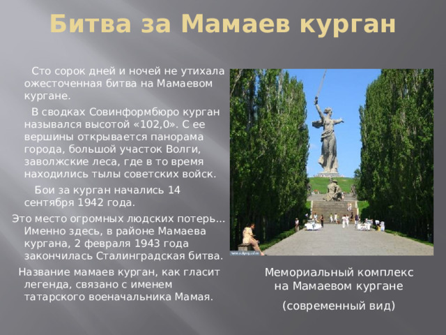 Битва за Мамаев курган    Сто сорок дней и ночей не утихала ожесточенная битва на Мамаевом кургане.  В сводках Совинформбюро курган назывался высотой «102,0». С ее вершины открывается панорама города, большой участок Волги, заволжские леса, где в то время находились тылы советских войск.  Бои за курган начались 14 сентября 1942 года.  Это место огромных людских потерь… Именно здесь, в районе Мамаева кургана, 2 февраля 1943 года закончилась Сталинградская битва.  Название мамаев курган, как гласит легенда, связано с именем татарского военачальника Мамая. Мемориальный комплекс на Мамаевом кургане (современный вид) 