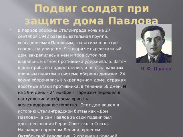Подвиг солдат при защите дома Павлова В период обороны Сталинграда ночь на 27 сентября 1942 разведывательная группа, возглавляемая Павловым, захватила в центре города, на улице им. 9 января четырехэтажный дом, закрепилась в нем и трое суток под шквальным огнем противника удерживала. Затем в дом прибыло подкрепление, и он стал важным опорным пунктом в системе обороны дивизии. 24 воина оборонялись в укрепленном доме, отражая яростные атаки противника, в течение 58 дней. И на 59-й день – 24 ноября - гарнизон перешел в наступление и отбросил врага за железнодорожное полотно. Этот дом вошел в историю Сталинградской битвы как «Дом Павлова», а сам Павлов за свой подвиг был удостоен звания Героя Советского Союза. Награжден орденом Ленина, орденом Октябрьской Революции, 2 орденами Красной Звезды и медалями. Я. Ф. Павлов 