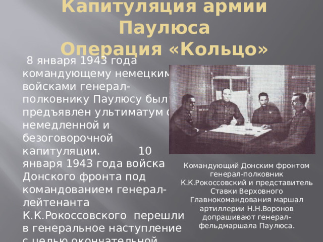 Капитуляция армии Паулюса  Операция «Кольцо»  8 января 1943 года командующему немецкими войсками генерал-полковнику Паулюсу был предъявлен ультиматум о немедленной и безоговорочной капитуляции. 10 января 1943 года войска Донского фронта под командованием генерал-лейтенанта К.К.Рокоссовского перешли в генеральное наступление с целью окончательной ликвидации окруженного врага. Командующий Донским фронтом генерал-полковник К.К.Рокоссовский и представитель Ставки Верховного Главнокомандования маршал артиллерии Н.Н.Воронов допрашивают генерал-фельдмаршала Паулюса. 