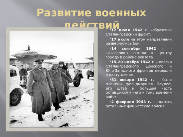 Развитие военных действий 12 июля 1942 г. –образован Сталинградский фронт. 17 июля на этом направлении развернулись бои. 14 сентября 1942 г. – гитлеровцы вышли к центру города в районе вокзала. 19–20 ноября 1942 г . – войска Сталинградского, Донского и Юго-Западного фронтов перешли в наступление. 31 января 1942 г. – были пленены фельдмаршал Паулюс, его штаб и большая часть оставшихся у него к тому времени войск. 2 февраля 1943 г. – сдались остальные фашистские войска. 