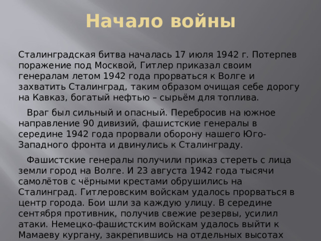 Начало войны Сталинградская битва началась 17 июля 1942 г. Потерпев поражение под Москвой, Гитлер приказал своим генералам летом 1942 года прорваться к Волге и захватить Сталинград, таким образом очищая себе дорогу на Кавказ, богатый нефтью – сырьём для топлива.  Враг был сильный и опасный. Перебросив на южное направление 90 дивизий, фашистские генералы в середине 1942 года прорвали оборону нашего Юго-Западного фронта и двинулись к Сталинграду.  Фашистские генералы получили приказ стереть с лица земли город на Волге. И 23 августа 1942 года тысячи самолётов с чёрными крестами обрушились на Сталинград. Гитлеровским войскам удалось прорваться в центр города. Бои шли за каждую улицу. В середине сентября противник, получив свежие резервы, усилил атаки. Немецко-фашистским войскам удалось выйти к Мамаеву кургану, закрепившись на отдельных высотах 