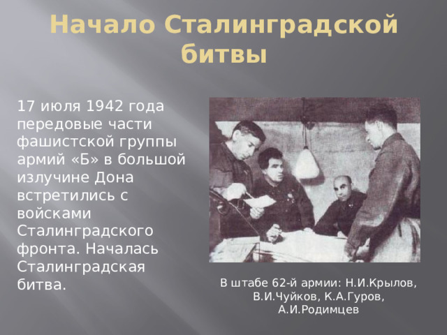 Начало Сталинградской битвы 17 июля 1942 года передовые части фашистской группы армий «Б» в большой излучине Дона встретились с войсками Сталинградского фронта. Началась Сталинградская битва. В штабе 62-й армии: Н.И.Крылов, В.И.Чуйков, К.А.Гуров, А.И.Родимцев 
