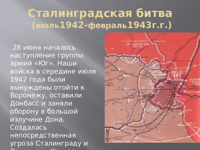 Сталинградская битва  ( июль 1942- февраль 1943г.г.)  28 июня началось наступление группы армий «Юг». Наши войска в середине июля 1942 года были вынуждены отойти к Воронежу, оставили Донбасс и заняли оборону в большой излучине Дона. Создалась непосредственная угроза Сталинграду и Северному Кавказу. 