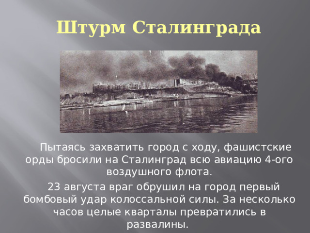 Штурм Сталинграда  Пытаясь захватить город с ходу, фашистские орды бросили на Сталинград всю авиацию 4-ого воздушного флота.  23 августа враг обрушил на город первый бомбовый удар колоссальной силы. За несколько часов целые кварталы превратились в развалины. 