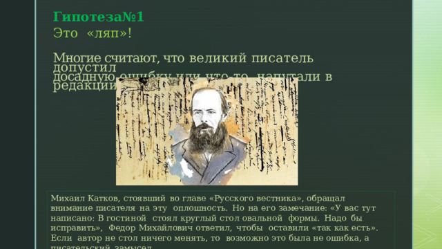 Гипотеза№1 Э т о « ляп»! Многие считают, что  великий  п и с а т е л ь д о п у ст и л  досадную  о ш и б к у  и л и  ч т о - т о напутали  в  редакции.  Михаил  Катков,  стоявший  во  главе  «Русского вестника», обращал  внимание  писателя  на  эту  оплошность.  Но  на  его  замечание:  «У вас тут написано:  В гостиной  стоял круглый  стол овальной  формы.  Надо  бы исправить»,  Федор  Михайлович  ответил,  чтобы  оставили  «так как есть». Если  автор не  стол ничего  менять,  то  возможно  это была не ошибка,  а  писательский  замысел. 