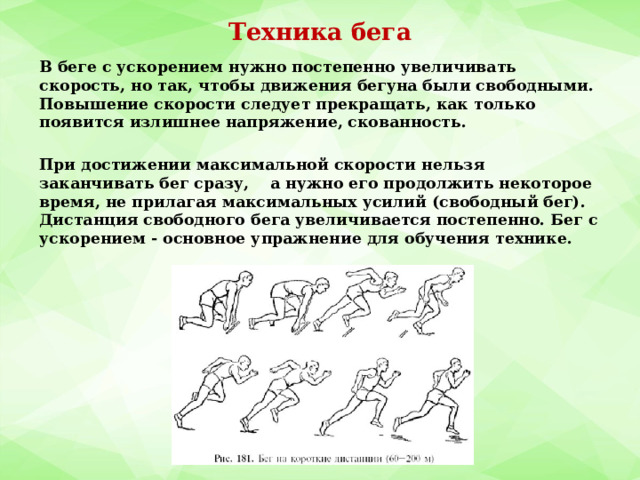 Техника бега В беге с ускорением нужно постепенно увеличивать скорость, но так, чтобы движения бегуна были свободными. Повышение скорости следует прекращать, как только появится излишнее напряжение, скованность.  При достижении максимальной скорости нельзя заканчивать бег сразу, а нужно его продолжить некоторое время, не прилагая максимальных усилий (свободный бег). Дистанция свободного бега увеличивается постепенно. Бег с ускорением - основное упражнение для обучения технике. 