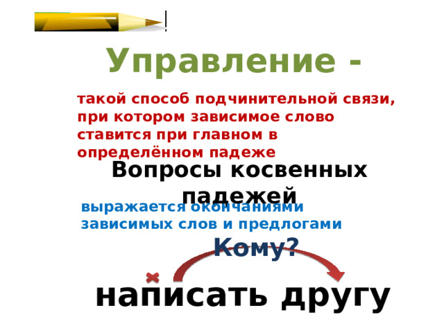 Управление - такой способ подчинительной связи, при котором зависимое слово ставится при главном в определённом падеже Вопросы косвенных падежей выражается окончаниями зависимых слов и предлогами Кому? написать другу 