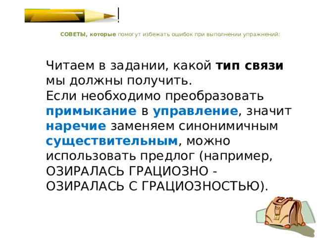    СОВЕТЫ, которые помогут избежать ошибок при выполнении упражнений:    Читаем в задании, какой тип связи мы должны получить.  Если необходимо преобразовать примыкание  в управление , значит наречие  заменяем синонимичным существительным , можно использовать предлог (например, ОЗИРАЛАСЬ ГРАЦИОЗНО - ОЗИРАЛАСЬ С ГРАЦИОЗНОСТЬЮ).   