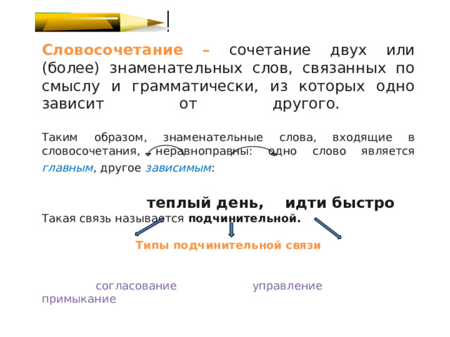 Словосочетание –  сочетание двух или (более) знаменательных слов, связанных по смыслу и грамматически, из которых одно зависит от другого.   Таким образом, знаменательные слова, входящие в словосочетания, неравноправны: одно слово является главным , другое зависимым :    теплый день, идти быстро Такая связь называется подчинительной.  Типы подчинительной связи   согласование управление примыкание 