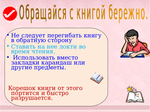  Не следует перегибать книгу в обратную сторону Ставить на нее локти во время чтения.  Использовать вместо закладки карандаш или другие предметы.   Корешок книги от этого портится и быстро разрушается. 