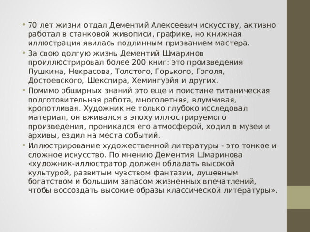 70 лет жизни отдал Дементий Алексеевич искусству, активно работал в станковой живописи, графике, но книжная иллюстрация явилась подлинным призванием мастера. За свою долгую жизнь Дементий Шмаринов проиллюстрировал более 200 книг: это произведения Пушкина, Некрасова, Толстого, Горького, Гоголя, Достоевского, Шекспира, Хемингуэйя и других. Помимо обширных знаний это еще и поистине титаническая подготовительная работа, многолетняя, вдумчивая, кропотливая. Художник не только глубоко исследовал материал, он вживался в эпоху иллюстрируемого произведения, проникался его атмосферой, ходил в музеи и архивы, ездил на места событий. Иллюстрирование художественной литературы - это тонкое и сложное искусство. По мнению Дементия Шмаринова «художник-иллюстратор должен обладать высокой культурой, развитым чувством фантазии, душевным богатством и большим запасом жизненных впечатлений, чтобы воссоздать высокие образы классической литературы». 