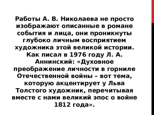 Работы А. В. Николаева не просто изображают описанные в романе события и лица, они проникнуты глубоко личным восприятием художника этой великой истории. Как писал в 1976 году Л. А. Аннинский: «Духовное преображение личности в горниле Отечественной войны – вот тема, которую акцентирует у Льва Толстого художник, перечитывая вместе с нами великий эпос о войне 1812 года».  