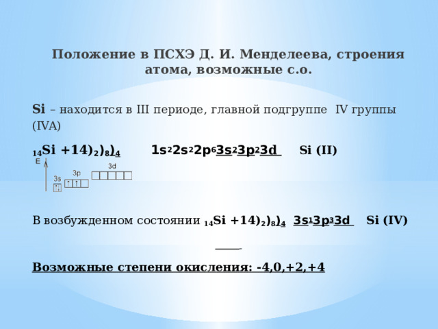 Положение в ПСХЭ Д. И. Менделеева, строения атома, возможные с.о.  Si – находится в III периоде, главной подгруппе IV группы (IVA) 14 Si +14) 2 ) 8 ) 4  1s 2 2s 2 2p 6 3s 2 3p 2 3 d   Si (II)   В возбужденном состоянии 14 Si +14) 2 ) 8 ) 4  3s 1 3p 3 3d  Si (IV)   Возможные степени окисления: -4,0,+2,+4 