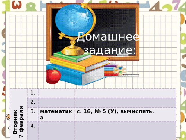 Домашнее задание: Вторник 7 февраля 1. 2. 3. математика 4. с. 16, № 5 (У), вычислить. 