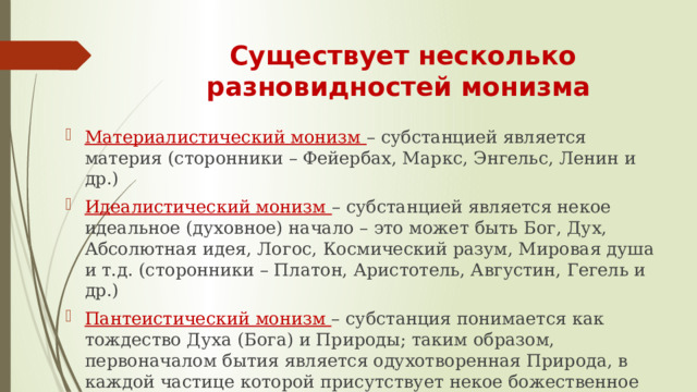 Существует несколько разновидностей монизма  Материалистический монизм – субстанцией является материя (сторонники – Фейербах, Маркс, Энгельс, Ленин и др.) Идеалистический монизм – субстанцией является некое идеальное (духовное) начало – это может быть Бог, Дух, Абсолютная идея, Логос, Космический разум, Мировая душа и т.д. (сторонники – Платон, Аристотель, Августин, Гегель и др.) Пантеистический монизм – субстанция понимается как тождество Духа (Бога) и Природы; таким образом, первоначалом бытия является одухотворенная Природа, в каждой частице которой присутствует некое божественное начало (сторонники – Кузанский, Коперник, Бруно, Спиноза, Блаватская) 