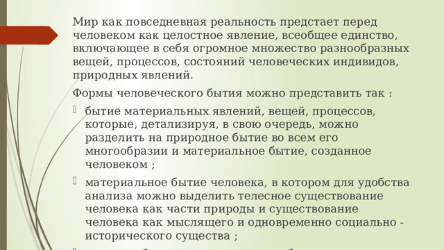 Мир как повседневная реальность предстает перед человеком как целостное явление, всеобщее единство, включающее в себя огромное множество разнообразных вещей, процессов, состояний человеческих индивидов, природных явлений. Формы человеческого бытия можно представить так : бытие материальных явлений, вещей, процессов, которые, детализируя, в свою очередь, можно разделить на природное бытие во всем его многообразии и материальное бытие, созданное человеком ; материальное бытие человека, в котором для удобства анализа можно выделить телесное существование человека как части природы и существование человека как мыслящего и одновременно социально - исторического существа ; духовное бытие, включающее в себя индивидуализированную духовность и общечеловеческую духовность. 