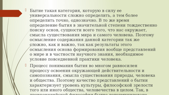 Бытие такая категория, которую в силу ее универсальности сложно определить, а тем более определить точно, однозначно. В то же время определение бытия в значительной степени тождественно поиску основ, сущности всего того, что нас окружает, смысла существования мира и самого человека. Поэтому осмысление содержания данной категории так же сложно, как и важно, так как результаты этого осмысления основа формирования вообще представлений о мире и в частности научного знания, необходимое условие повседневной практики человека. Процесс понимания бытия во многом равносилен процессу освоения окружающей действительности и самопознания, смысла существования природы, человека и общества. Поэтому качество представлений о бытии характеризует уровень культуры, философской зрелости того или иного общества, человечества в целом. Так, в древнеиндийской философии бытие детерминировано активностью Брахмы, фазы дыхания которого определяли смену бытия и небытия, а жизнь и смерть ( чередующиеся, как день и ночь ) означали абсолютное бытие и абсолютное небытие. 